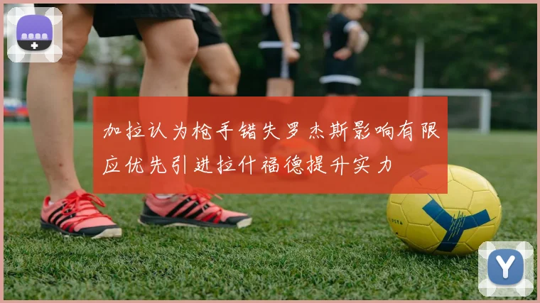 加拉认为枪手错失罗杰斯影响有限应优先引进拉什福德提升实力