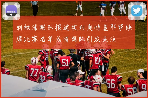 利物浦跟队报道埃利奥特基耶萨缺席比赛名单或将离队引发关注