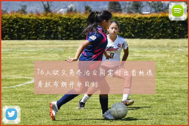 76人欲交易乔治合同需付出首轮选秀权布朗并非目标