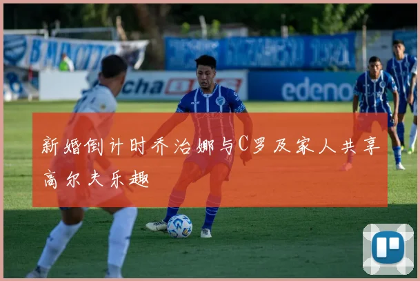 新婚倒计时乔治娜与C罗及家人共享高尔夫乐趣