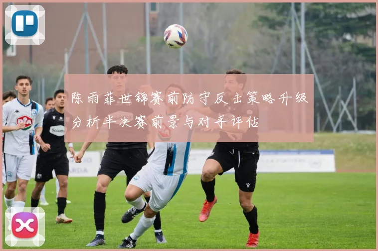 陈雨菲世锦赛前防守反击策略升级分析半决赛前景与对手评估
