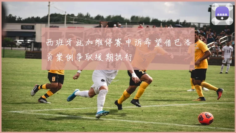 西班牙就加维停赛申诉希望借巴洛贡案例争取缓期执行