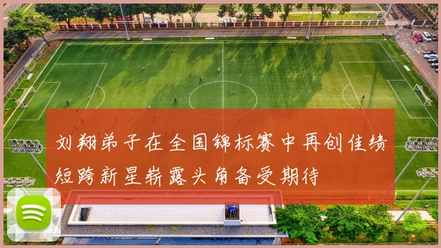 刘翔弟子在全国锦标赛中再创佳绩短跨新星崭露头角备受期待