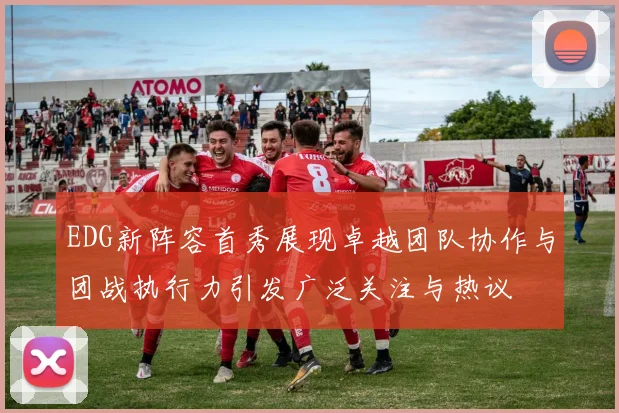 EDG新阵容首秀展现卓越团队协作与团战执行力引发广泛关注与热议