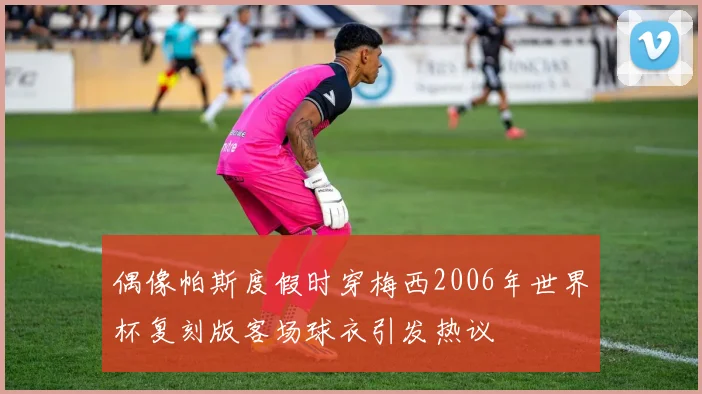 偶像帕斯度假时穿梅西2006年世界杯复刻版客场球衣引发热议