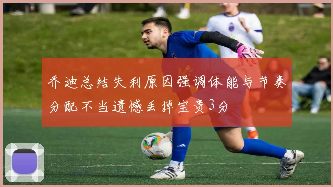 乔迪总结失利原因强调体能与节奏分配不当遗憾丢掉宝贵3分