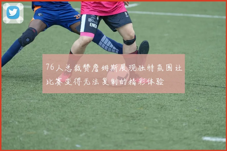 76人总裁赞詹姆斯展现独特氛围让比赛变得无法复制的精彩体验