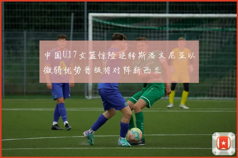 中国U17女篮惊险逆转斯洛文尼亚以微弱优势晋级将对阵新西兰