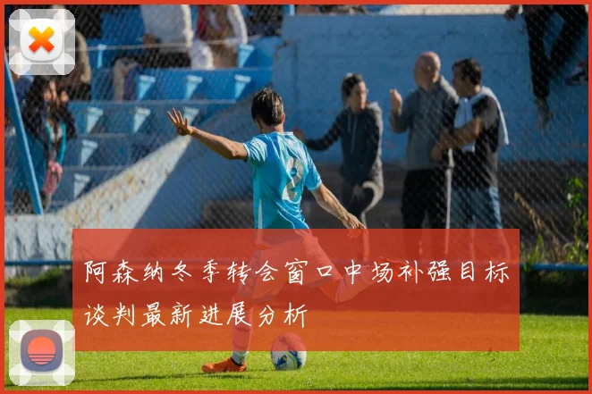 阿森纳冬季转会窗口中场补强目标谈判最新进展分析