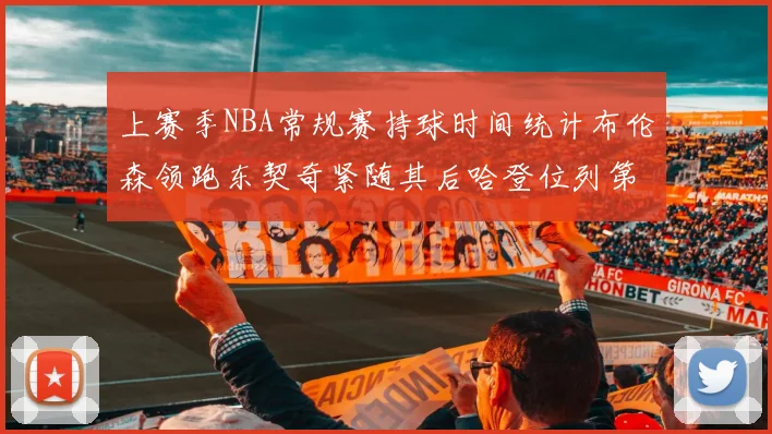 上赛季NBA常规赛持球时间统计布伦森领跑东契奇紧随其后哈登位列第四