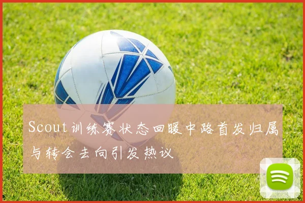 Scout训练赛状态回暖中路首发归属与转会去向引发热议