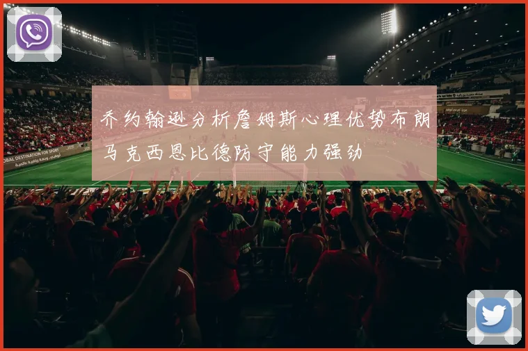 乔约翰逊分析詹姆斯心理优势布朗马克西恩比德防守能力强劲