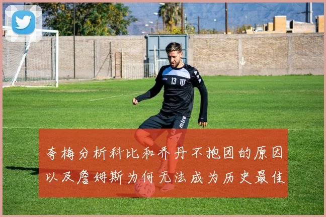 夸梅分析科比和乔丹不抱团的原因以及詹姆斯为何无法成为历史最佳球员