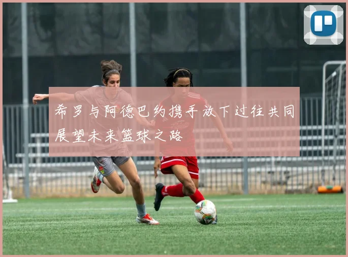 希罗与阿德巴约携手放下过往共同展望未来篮球之路
