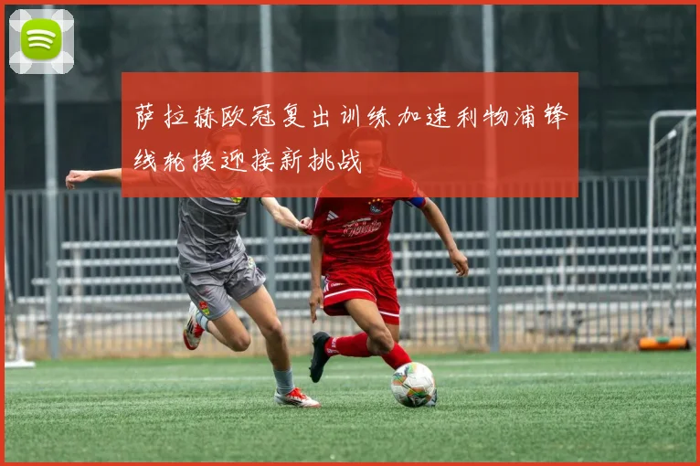 萨拉赫欧冠复出训练加速利物浦锋线轮换迎接新挑战