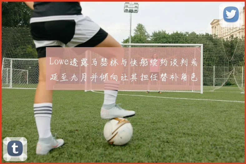 Lowe透露马瑟林与快船续约谈判或延至九月并倾向让其担任替补角色