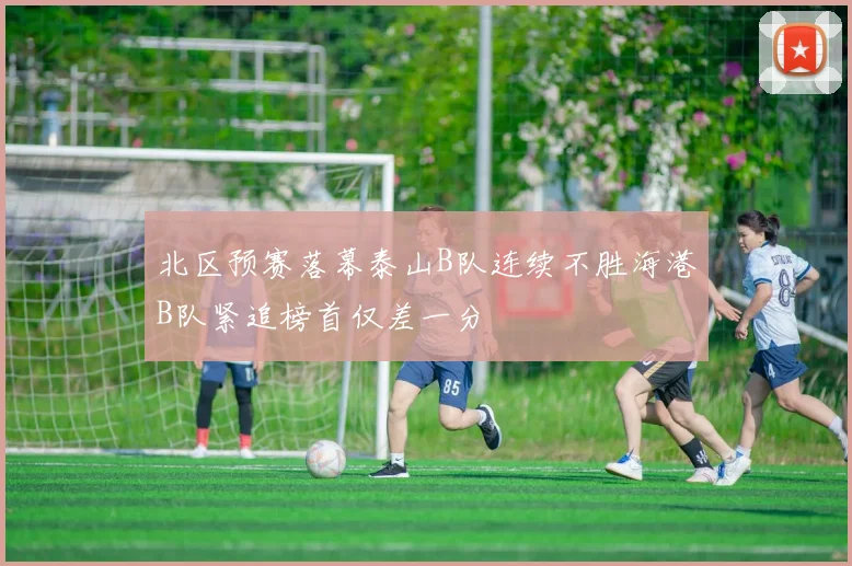 北区预赛落幕泰山B队连续不胜海港B队紧追榜首仅差一分