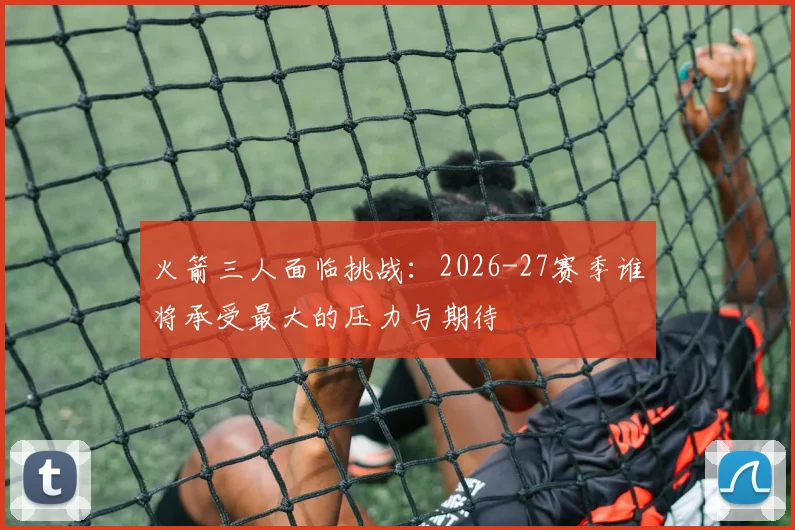 火箭三人面临挑战：2026-27赛季谁将承受最大的压力与期待